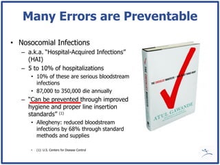 Many Errors are Preventable

• Nosocomial Infections
   – a.k.a. “Hospital-Acquired Infections”
     (HAI)
   – 5 to 10% of hospitalizations
      • 10% of these are serious bloodstream
        infections
      • 87,000 to 350,000 die annually
   – “Can be prevented through improved
     hygiene and proper line insertion
     standards” (1)
      • Allegheny: reduced bloodstream
        infections by 68% through standard
        methods and supplies

      •   (1): U.S. Centers for Disease Control
 