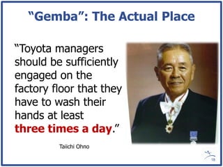 “Gemba”: The Actual Place

“Toyota managers
should be sufficiently
engaged on the
factory floor that they
have to wash their
hands at least
three times a day.”
         Taiichi Ohno

                              18
 