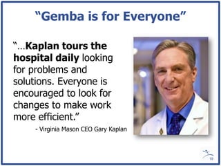 “Gemba is for Everyone”

“…Kaplan tours the
hospital daily looking
for problems and
solutions. Everyone is
encouraged to look for
changes to make work
more efficient.”
    - Virginia Mason CEO Gary Kaplan



                                       19
 