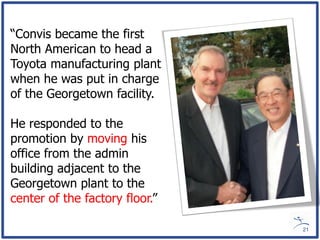 “Convis became the first
North American to head a
Toyota manufacturing plant
when he was put in charge
of the Georgetown facility.

He responded to the
promotion by moving his
office from the admin
building adjacent to the
Georgetown plant to the
center of the factory floor.”

                                21
 