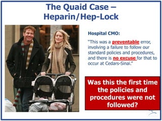 The Quaid Case –
Heparin/Hep-Lock
         Hospital CMO:
         “This was a preventable error,
         involving a failure to follow our
         standard policies and procedures,
         and there is no excuse for that to
         occur at Cedars-Sinai.”



         Was this the first time
           the policies and
         procedures were not
              followed?
 