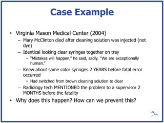 Case Example

• Virginia Mason Medical Center (2004)
   – Mary McClinton died after cleaning solution was injected (not
     dye)
   – Identical looking clear syringes together on tray
       • “Mistakes will happen,” he said, sadly. “We are exceptionally
         human.”
   – Knew about same color syringes 2 YEARS before fatal error
     occurred
       • Had switched from brown cleaning solution to clear
   – Radiology tech MENTIONED the problem to a supervisor 2
     MONTHS before the fatality
• Why does this happen? How can we prevent this?
 
