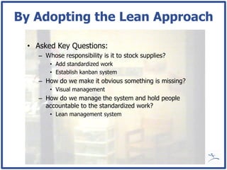 By Adopting the Lean Approach

 • Asked Key Questions:
    – Whose responsibility is it to stock supplies?
        • Add standardized work
        • Establish kanban system
    – How do we make it obvious something is missing?
        • Visual management
    – How do we manage the system and hold people
      accountable to the standardized work?
        • Lean management system
 