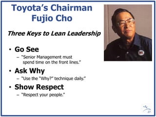 Toyota’s Chairman
     Fujio Cho
Three Keys to Lean Leadership

• Go See
  – “Senior Management must
     spend time on the front lines.”

• Ask Why
  – “Use the “Why?” technique daily.”

• Show Respect
  – “Respect your people.”


                                        27
 