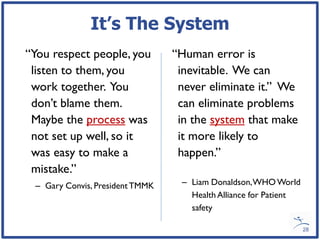It’s The System
“You respect people, you         “Human error is
 listen to them, you              inevitable. We can
 work together. You               never eliminate it.” We
 don’t blame them.                can eliminate problems
 Maybe the process was            in the system that make
 not set up well, so it           it more likely to
 was easy to make a               happen.”
 mistake.”
 – Gary Convis, President TMMK    – Liam Donaldson, WHO World
                                    Health Alliance for Patient
                                    safety

                                                                  28
 