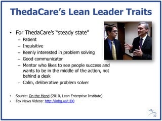 ThedaCare’s Lean Leader Traits

• For ThedaCare’s “steady state”
     – Patient
     – Inquisitive
     – Keenly interested in problem solving
     – Good communicator
     – Mentor who likes to see people success and
       wants to be in the middle of the action, not
       behind a desk
     – Calm, deliberative problem solver

•   Source: On the Mend (2010, Lean Enterprise Institute)
•   Fox News Videos: http://lnbg.us/1D0


                                                            32
 