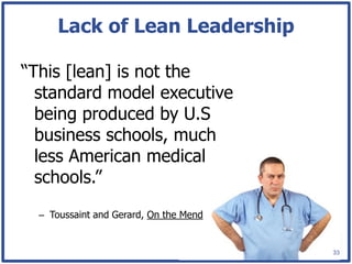 Lack of Lean Leadership

“This [lean] is not the
  standard model executive
  being produced by U.S
  business schools, much
  less American medical
  schools.”
  – Toussaint and Gerard, On the Mend


                                        33
 