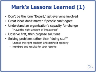 Mark’s Lessons Learned (1)
• Don’t be the lone “Expert,” get everyone involved
• Great ideas don’t matter if people can’t agree
• Understand an organization’s capacity for change
   – “Have the right amount of impatience”
• Observe first, then propose solutions
• Solving problems rather than “doing stuff”
   – Choose the right problem and define it properly
   – Numbers and results for your resume
 