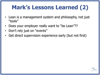 Mark’s Lessons Learned (2)
• Lean is a management system and philosophy, not just
  “tools”
• Does your employer really want to “be Lean”??
• Don’t rely just on “events”
• Get direct supervision experience early (but not first)
 
