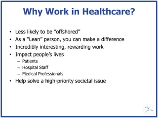 Why Work in Healthcare?

•   Less likely to be “offshored”
•   As a “Lean” person, you can make a difference
•   Incredibly interesting, rewarding work
•   Impact people’s lives
    – Patients
    – Hospital Staff
    – Medical Professionals
• Help solve a high-priority societal issue
 