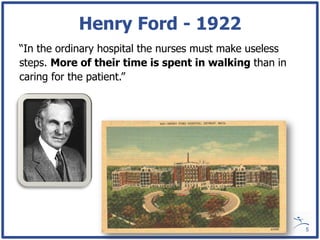 Henry Ford - 1922
“In the ordinary hospital the nurses must make useless
steps. More of their time is spent in walking than in
caring for the patient.”




                                                         5
 