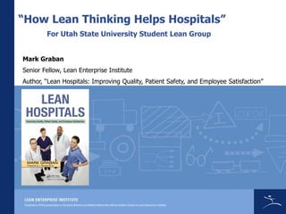 “How Lean Thinking Helps Hospitals”
        For Utah State University Student Lean Group


Mark Graban
Senior Fellow, Lean Enterprise Institute
Author, “Lean Hospitals: Improving Quality, Patient Safety, and Employee Satisfaction”
 