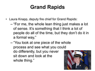 Grand Rapids
•  Laura Knapp, deputy fire chief for Grand Rapids:
– “For me, the whole lean thing just makes a lot
of sense. It’s something that I think a lot of
people do all of the time, but they don’t do it in
a formal way,”
– “You look at one piece of the whole
process and see what you could
do differently, but you never
sit down and look at the
whole thing.”
 