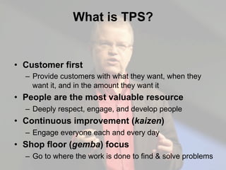What is TPS?
•  Customer first
–  Provide customers with what they want, when they
want it, and in the amount they want it
•  People are the most valuable resource
–  Deeply respect, engage, and develop people
•  Continuous improvement (kaizen)
–  Engage everyone each and every day
•  Shop floor (gemba) focus
–  Go to where the work is done to find & solve problems
 