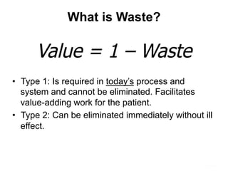 What is Waste?
•  Type 1: Is required in today’s process and
system and cannot be eliminated. Facilitates
value-adding work for the patient.
•  Type 2: Can be eliminated immediately without ill
effect.
Value = 1 – Waste
 