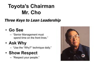 Toyota’s Chairman
Mr. Cho
•  Go See
–  “Senior Management must
spend time on the front lines.”
•  Ask Why
–  “Use the “Why?” technique daily.”
•  Show Respect
–  “Respect your people.”
Three Keys to Lean Leadership
 