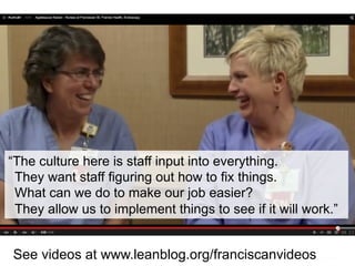 “The culture here is staff input into everything.
They want staff figuring out how to fix things.
What can we do to make our job easier?
They allow us to implement things to see if it will work.”
See videos at www.leanblog.org/franciscanvideos
 