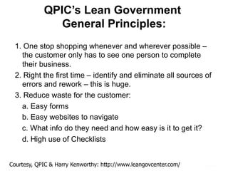 QPIC’s Lean Government
General Principles:
1. One stop shopping whenever and wherever possible –
the customer only has to see one person to complete
their business.
2. Right the first time – identify and eliminate all sources of
errors and rework – this is huge.
3. Reduce waste for the customer:
a. Easy forms
b. Easy websites to navigate
c. What info do they need and how easy is it to get it?
d. High use of Checklists
Courtesy, QPIC & Harry Kenworthy: http://www.leangovcenter.com/
 