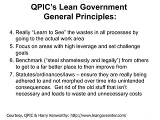 QPIC’s Lean Government
General Principles:
4. Really “Learn to See” the wastes in all processes by
going to the actual work area
5. Focus on areas with high leverage and set challenge
goals
6. Benchmark (“steal shamelessly and legally”) from others
to get to a far better place to then improve from
7. Statutes/ordinances/laws – ensure they are really being
adhered to and not morphed over time into unintended
consequences. Get rid of the old stuff that isn’t
necessary and leads to waste and unnecessary costs
Courtesy, QPIC & Harry Kenworthy: http://www.leangovcenter.com/
 