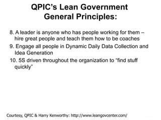 QPIC’s Lean Government
General Principles:
8. A leader is anyone who has people working for them –
hire great people and teach them how to be coaches
9. Engage all people in Dynamic Daily Data Collection and
Idea Generation
10. 5S driven throughout the organization to “find stuff
quickly”
Courtesy, QPIC & Harry Kenworthy: http://www.leangovcenter.com/
 