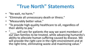 "True	North" Statements
• "No	wait,	no	harm."
• "Eliminate	all	unnecessary	death	or	illness."
• "Measurably	better	value."
• "To	provide	high-quality	healthcare	to	all,	regardless	of	
their	ability	to	pay."
• "____	will	care	for	patients	the	way	we	want	members	of	
our	own	families	to	be	treated,	while	advancing	humanity's	
ability	to	alleviate	human	suffering	caused	by	disease.	We	
will	provide	the	right	care	in	the	right	environment	and	at	
the	right	time,	eliminating	waste	and	maximizing	value."
 