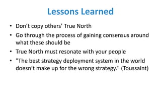 Lessons	Learned
• Don’t	copy	others’	True	North
• Go	through	the	process	of	gaining	consensus	around	
what	these	should	be
• True	North	must	resonate	with	your	people
• "The	best	strategy	deployment	system	in	the	world	
doesn’t	make	up	for	the	wrong	strategy." (Toussaint)
 