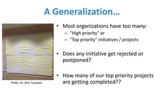 A	Generalization…
• Most	organizations	have	too	many:
– "High	priority" or
– "Top	priority" initiatives	/	projects
• Does	any	initiative	get	rejected	or	
postponed?
• How	many	of	our	top	priority	projects	
are	getting	completed??Photo: Dr. John Toussaint
 