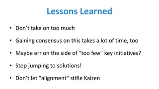 Lessons	Learned
• Don’t	take	on	too	much
• Gaining	consensus	on	this	takes	a	lot	of	time,	too
• Maybe	err	on	the	side	of	"too	few" key	initiatives?
• Stop	jumping	to	solutions!
• Don’t	let	"alignment"	stifle	Kaizen
 