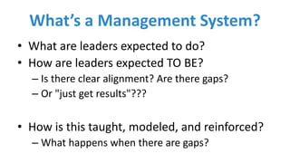 What’s	a	Management	System?
• What	are	leaders	expected	to	do?
• How	are	leaders	expected	TO	BE?
– Is	there	clear	alignment?	Are	there	gaps?
– Or	"just	get	results"???
• How	is	this	taught,	modeled,	and	reinforced?
– What	happens	when	there	are	gaps?
 