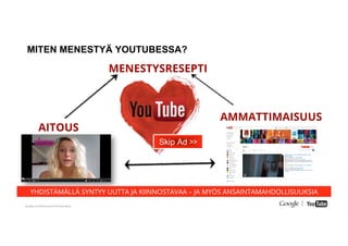 Google Conﬁdential and Proprietary
MITEN MENESTYÄ YOUTUBESSA?
AITOUS
AMMATTIMAISUUS
MENESTYSRESEPTI
YHDISTÄMÄLLÄ SYNTYY UUTTA JA KIINNOSTAVAA – JA MYÖS ANSAINTAMAHDOLLISUUKSIA
Skip Ad >>
 