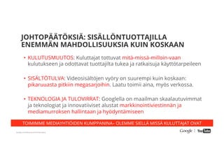 Google Conﬁdential and Proprietary
TOIMIMME MEDIAYHTIÖIDEN KUMPPANINA– OLEMME SIELLÄ MISSÄ KULUTTAJAT OVAT
JOHTOPÄÄTÖKSIÄ: SISÄLLÖNTUOTTAJILLA
ENEMMÄN MAHDOLLISUUKSIA KUIN KOSKAAN
•  KULUTUSMUUTOS: Kuluttajat tottuvat mitä-missä-milloin-vaan
kulutukseen ja odottavat tuottajilta tukea ja ratkaisuja käyttötarpeileen
•  SISÄLTÖTULVA: Videosisältöjen vyöry on suurempi kuin koskaan:
pikaruuasta pitkiin megasarjoihin. Laatu toimii aina, myös verkossa.
•  TEKNOLOGIA JA TULOVIRRAT: Googlella on maailman skaalautuvimmat
ja teknologiat ja innovatiiviset alustat markkinointiviestinnän ja
mediamurroksen hallintaan ja hyödyntämiseen
 