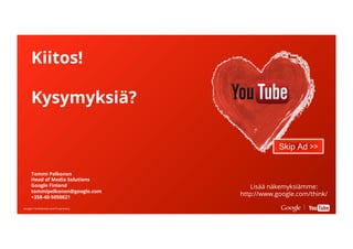 Google Conﬁdential and ProprietaryGoogle Conﬁdential and Proprietary
Kiitos!
Kysymyksiä?
Skip Ad >>
Tommi Pelkonen
Head of Media Solutions
Google Finland
tommipelkonen@google.com
+358-40-5050821
Lisää näkemyksiämme:
http://www.google.com/think/
 