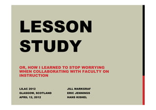 LESSON
STUDY
OR, HOW I LEARNED TO STOP WORRYING
WHEN COLLABORATING WITH FACULTY ON
INSTRUCTION


LILAC 2012          JILL MARKGRAF
GLASGOW, SCOTLAND   ERIC JENNINGS
APRIL 12, 2012      HANS KISHEL
 