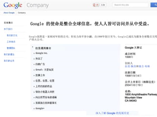 http://www.google.com/about/company/
Google ʹȫϢʹ˽Կɷʲ档
GoogleȻһĹ˾ʵȴС1998괴GoogleѳɳΪȫ
Ĵ˾
 Google ¼
ʱ
1998
ʼ

ע
199894
գ˹ˣ
2004819
ܲ
1600 Amphitheatre Parkway
Mountain View
CA 94043
˽ Google ķչʷ
 