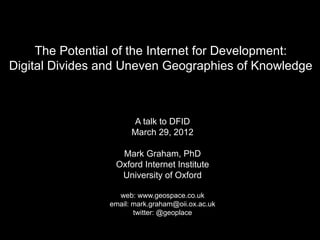 The Potential of the Internet for Development:
Digital Divides and Uneven Geographies of Knowledge



                      A talk to DFID
                      March 29, 2012

                  Mark Graham, PhD
                 Oxford Internet Institute
                  University of Oxford

                  web: www.geospace.co.uk
                email: mark.graham@oii.ox.ac.uk
                       twitter: @geoplace
 