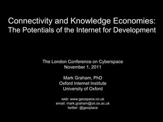 Connectivity and Knowledge Economies:
The Potentials of the Internet for Development



          The London Conference on Cyberspace
                   November 1, 2011

                  Mark Graham, PhD
                 Oxford Internet Institute
                  University of Oxford

                 web: www.geospace.co.uk
               email: mark.graham@oii.ox.ac.uk
                      twitter: @geoplace
 