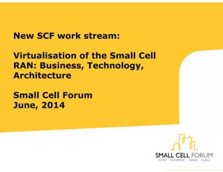 New SCF work stream:
Virtualisation of the Small Cell
RAN: Business, Technology,
Architecture
Small Cell Forum
June, 2014
 