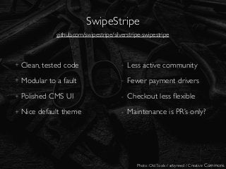 SwipeStripe
Photo: OldTools / arbyreed / Creative Commons
+ Clean, tested code
+ Modular to a fault
+ Polished CMS UI
+ Nice default theme
- Less active community
- Fewer payment drivers
- Checkout less ﬂexible
- Maintenance is PR’s only?
github.com/swipestripe/silverstripe-swipestripe
 