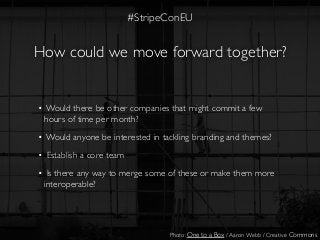 How could we move forward together?
• Would there be other companies that might commit a few
hours of time per month?
• Would anyone be interested in tackling branding and themes?
• Establish a core team
• Is there any way to merge some of these or make them more
interoperable?
Photo: One to a Box / Aaron Webb / Creative Commons
#StripeConEU
 