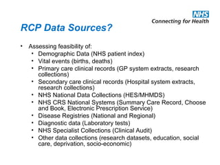 RCP Data Sources?
• Assessing feasibility of:
• Demographic Data (NHS patient index)
• Vital events (births, deaths)
• Primary care clinical records (GP system extracts, research
collections)
• Secondary care clinical records (Hospital system extracts,
research collections)
• NHS National Data Collections (HES/MHMDS)
• NHS CRS National Systems (Summary Care Record, Choose
and Book, Electronic Prescription Service)
• Disease Registries (National and Regional)
• Diagnostic data (Laboratory tests)
• NHS Specialist Collections (Clinical Audit)
• Other data collections (research datasets, education, social
care, deprivation, socio-economic)
 