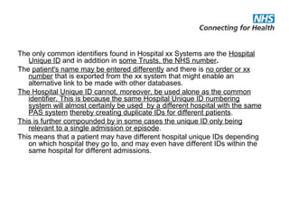 The only common identifiers found in Hospital xx Systems are the Hospital
Unique ID and in addition in some Trusts, the NHS number.
The patient's name may be entered differently and there is no order or xx
number that is exported from the xx system that might enable an
alternative link to be made with other databases.
The Hospital Unique ID cannot, moreover, be used alone as the common
identifier. This is because the same Hospital Unique ID numbering
system will almost certainly be used by a different hospital with the same
PAS system thereby creating duplicate IDs for different patients.
This is further compounded by in some cases the unique ID only being
relevant to a single admission or episode.
This means that a patient may have different hospital unique IDs depending
on which hospital they go to, and may even have different IDs within the
same hospital for different admissions.
 