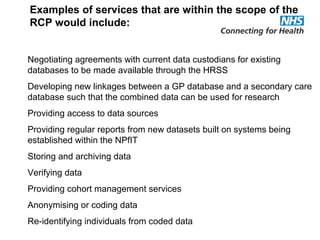 Negotiating agreements with current data custodians for existing
databases to be made available through the HRSS
Developing new linkages between a GP database and a secondary care
database such that the combined data can be used for research
Providing access to data sources
Providing regular reports from new datasets built on systems being
established within the NPfIT
Storing and archiving data
Verifying data
Providing cohort management services
Anonymising or coding data
Re-identifying individuals from coded data
Examples of services that are within the scope of the
RCP would include:
 
