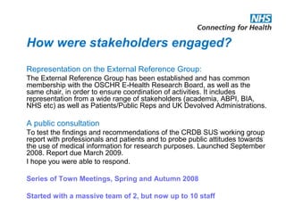 How were stakeholders engaged?
Representation on the External Reference Group:
The External Reference Group has been established and has common
membership with the OSCHR E-Health Research Board, as well as the
same chair, in order to ensure coordination of activities. It includes
representation from a wide range of stakeholders (academia, ABPI, BIA,
NHS etc) as well as Patients/Public Reps and UK Devolved Administrations.
A public consultation
To test the findings and recommendations of the CRDB SUS working group
report with professionals and patients and to probe public attitudes towards
the use of medical information for research purposes. Launched September
2008. Report due March 2009.
I hope you were able to respond.
Series of Town Meetings, Spring and Autumn 2008
Started with a massive team of 2, but now up to 10 staff
 