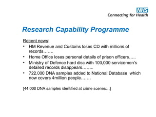 Research Capability Programme
Recent news:
• HM Revenue and Customs loses CD with millions of
records…….
• Home Office loses personal details of prison officers…..
• Ministry of Defence hard disc with 100,000 servicemen’s
detailed records disappears……..
• 722,000 DNA samples added to National Database which
now covers 4million people…….
[44,000 DNA samples identified at crime scenes…]
 