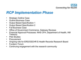 RCP Implementation Phase
• Strategic Outline Case
• Outline Business Case
• Output Based Specification 1
• Output Based Specification 2
• Full Business Case
• Office of Government Commerce, Gateway Reviews
• Financial Approval Processes: NHS CFH, Department of Health, HM
Treasury
• Pilot Studies
• Procurement
• Ongoing role for ERG/OSCHR E-Health Records Research Board
• Funders’ Forum
• Continuing engagement with the research community
 