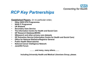 RCP Key Partnerships
Established Players (in no particular order):
• Other NHS CFH Programmes
• NIHR IT Programme
• UK Biobank
• Secondary Uses Service
• The Information Centre for Health and Social Care
• GP Research Database/MHRA
• QResearch and other primary care datasets
• GP Extraction Service (Information Centre for Health and Social Care)
• Office for National Statistics/Registrar General
• Public Health Observatories
• National Cancer Intelligence Network
• Janet/N3 Forum
………and many, many others…….
Including University Health and Medical Librarians Group, please.
 
