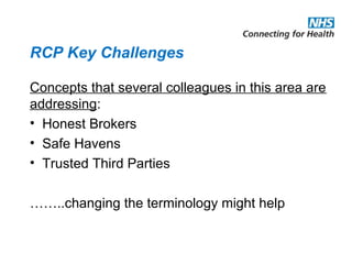 RCP Key Challenges
Concepts that several colleagues in this area are
addressing:
• Honest Brokers
• Safe Havens
• Trusted Third Parties
……..changing the terminology might help
 
