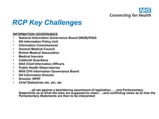 RCP Key Challenges
INFORMATION GOVERNANCE
• National Information Governance Board (NIGB)/PIAG
• DH Information Policy Unit
• Information Commissioner
• General Medical Council
• British Medical Association
• Medical Insurers
• Caldicott Guardians
• SHA Chief Information Officers
• Public Health Observatories
• NHS CFH Information Governance Board
• DH Information Director
• Director, NPfIT
• Chief Statistician etc, etc, etc
…all set against a bewildering assortment of legislation….. and Parliamentary
Statements as to what the laws are supposed to mean…..and conflicting views as to how the
Parliamentary Statements are then to be interpreted
 
