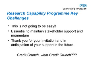 Research Capability Programme Key
Challenges
• This is not going to be easy!!
• Essential to maintain stakeholder support and
momentum
• Thank you for your invitation and in
anticipation of your support in the future.
Credit Crunch, what Credit Crunch???
 