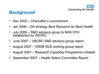 Background
• Dec 2005 – Chancellor’s commitment
• Jan 2006 – DH strategy Best Research for Best Health
• July 2006 – R&D advisory group to NHS CFH
established by UKCRC
• June 2007 – UKCRC R&D advisory group report
• August 2007 – CRDB SUS working group report
• August 2007 – Research Capability Programme initiated
• September 2007 – Health Select Committee Report
 